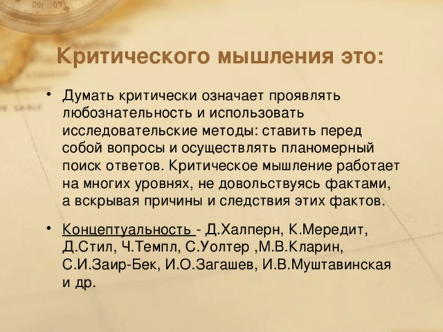 Критического мышления это: Думать критически означает проявлять любознательность и использовать исследовательские методы: ставить перед собой вопросы и осуществлять планомерный поиск ответов. Критическое мышление работает на многих уровнях, не довольствуясь фактами, а вскрывая причины и следствия этих фактов. Концептуальность - Д.Халперн, К.Мередит, Д.Стил, Ч.Темпл, С.Уолтер ,М.В.Кларин, С.И.Заир-Бек, И.О.Загашев, И.В.Муштавинская и др.