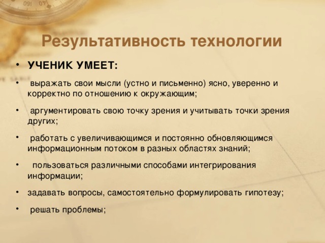 Результативность технологии УЧЕНИК УМЕЕТ:  выражать свои мысли (устно и письменно) ясно, уверенно и корректно по отношению к окружающим;  аргументировать свою точку зрения и учитывать точки зрения других;  работать с увеличивающимся и постоянно обновляющимся информационным потоком в разных областях знаний;  пользоваться различными способами интегрирования информации; задавать вопросы, самостоятельно формулировать гипотезу;  решать проблемы;