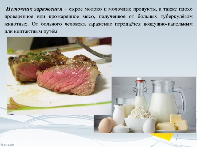 Источник заражения – сырое молоко и молочные продукты, а также плохо проваренное или прожаренное мясо, полученное от больных туберкулёзом животных. От больного человека заражение передаётся воздушно-капельным или контактным путём.