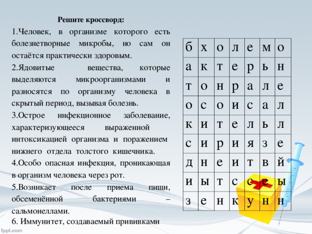 Решите кроссворд: Человек, в организме которого есть болезнетворные микробы, но сам он остаётся практически здоровым. Ядовитые вещества, которые выделяются микроорганизмами и разносятся по организму человека в скрытый период, вызывая болезнь. Острое инфекционное заболевание, характеризующееся выраженной интоксикацией организма и поражением нижнего отдела толстого кишечника. Особо опасная инфекция, проникающая в организм человека через рот. Возникает после приема пищи, обсеменённой бактериями – сальмонеллами. 6. Иммунитет, создаваемый прививками б а х о т к т о л о н е е к с р р м о с и а ь о д и т и л н р с е н и е ы е и а з л т е л и я ь т н з с л е с в к у е й ы н н