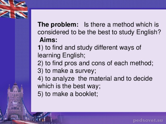 The problem: Is there a method which is considered to be the best to study English?  Aims: 1 ) to find and study different ways of learning English; 2) to find pros and cons of each method; 3) to make a survey; 4) to analyze the material and to decide which is the best way; 5) to make a booklet;