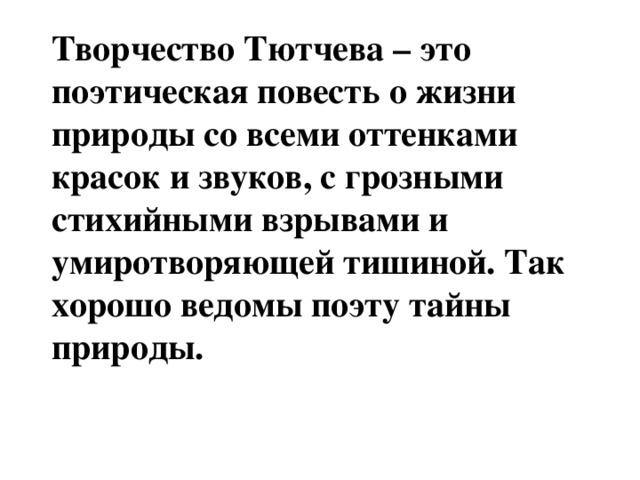 Творчество Тютчева – это поэтическая повесть о жизни природы со всеми оттенками красок и звуков, с грозными стихийными взрывами и умиротворяющей тишиной. Так хорошо ведомы поэту тайны природы.