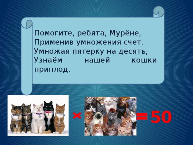 Помогите, ребята, Мурёне, Применив умножения счет. Умножая пятерку на десять, Узнаём нашей кошки приплод. 50