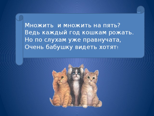 Множить и множить на пять? Ведь каждый год кошкам рожать. Но по слухам уже правнучата, Очень бабушку видеть хотят !