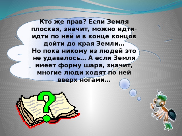 Кто же прав? Если Земля плоская, значит, можно идти-идти по ней и в конце концов дойти до края Земли… Но пока никому из людей это не удавалось… А если Земля имеет форму шара, значит, многие люди ходят по ней вверх ногами…