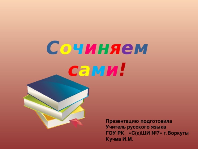 С о ч и н я е м  с а м и ! Презентацию подготовила Учитель русского языка ГОУ РК «С(к)ШИ №7» г.Воркуты Кучма И.М.