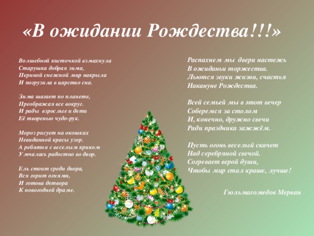 «В ожидании Рождества!!!» Распахнем мы двери настежь В ожиданьи торжества. Льются звуки жизни, счастья Накануне Рождества.   Всей семьей мы в этот вечер Соберемся за столом И, конечно, дружно свечи Ради праздника зажжём.   Пусть огонь веселый скачет Над серебряной свечой. Согревает верой души, Чтобы мир стал краше, лучше!     Гюльмагомедов Мерван    Волшебной кисточкой взмахнула Старушка добрая зима, Периной снежной мир накрыла И погрузила в царство сна.   Зима шагает по планете, Преображая все вокруг. И рады взрослые и дети Её творенью чудо-рук.   Мороз рисует на окошках Невиданной красы узор. А ребятня с веселым криком Умчалась радостно во двор.   Ель стоит среди двора, Вся горит огнями, И готова детвора К новогодней драме.    