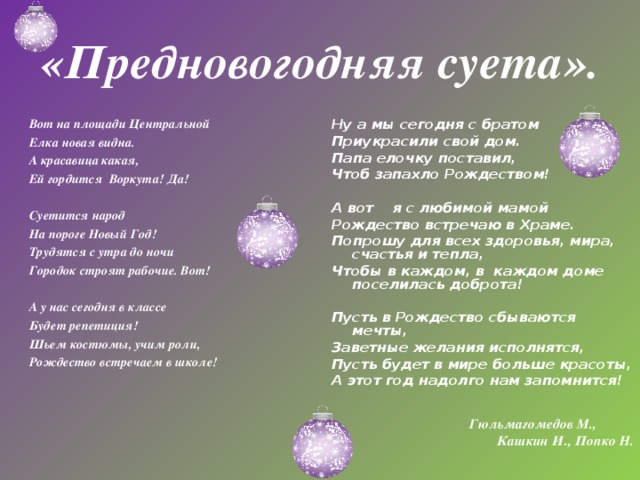 «Предновогодняя суета». Ну а мы сегодня с братом Приукрасили свой дом. Папа елочку поставил, Чтоб запахло Рождеством!    А вот я с любимой мамой Рождество встречаю в Храме. Попрошу для всех здоровья, мира, счастья и тепла, Чтобы в каждом, в каждом доме поселилась доброта!   Пусть в Рождество сбываются мечты, Заветные желания исполнятся, Пусть будет в мире больше красоты, А этот год надолго нам запомнится!     Гюльмагомедов М., Кашкин И., Попко Н.    Вот на площади Центральной Елка новая видна. А красавица какая, Ей гордится Воркута! Да!   Суетится народ На пороге Новый Год! Трудятся с утра до ночи Городок строят рабочие. Вот!   А у нас сегодня в классе Будет репетиция! Шьем костюмы, учим роли, Рождество встречаем в школе!    