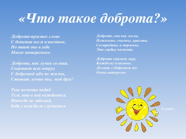 «Что такое доброта?» Доброта-простое слово С детства всем известное, Но таит оно в себе Много интересного.   Доброта, как лучик солнца, Согревает всех вокруг. С добротой идя по жизни, Станешь лучше ты, мой друг!   Руку помощи подай Тем, кто в ней нуждается. Никогда не забывай, беда с каждым случается.   Доброта, она как мама, Нежность, счастье, красота, Состраданье и терпенье, Это сердца чистота.   Доброта спасает мир, Каждому известно. Делать с добротою все Очень интересно.        6 класс.      