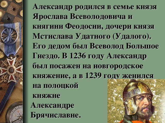 Александр родился в семье князя Ярослава Всеволодовича и княгини Феодосии, дочери князя Мстислава Удатного (Удалого). Его дедом был Всеволод Большое Гнездо. В 1236 году Александр был посажен на новгородское княжение, а в 1239 году женился на полоцкой  княжне  Александре  Брячиславне.