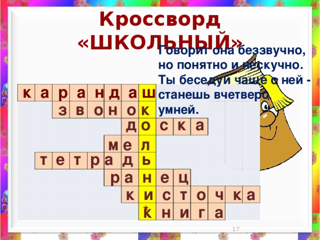 Кроссворд «ШКОЛЬНЫЙ» Говорит она беззвучно,  но понятно и нескучно.  Ты беседуй чаще с ней -  станешь вчетверо умней.    к а р а н д а ш                                                                                                                                                                 з в о н о к д о с к а м е л  т е т р а д ь  р а н е ц к и с т о ч к а * к н и г а