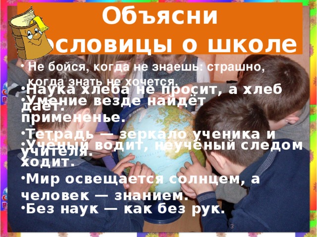 Объясни  пословицы о школе Не бойся, когда не знаешь: страшно, когда знать не хочется. Наука хлеба не просит, а хлеб даёт. Умение везде найдёт примененье. Тетрадь — зеркало ученика и учителя. Учёный водит, неучёный следом ходит. Мир освещается солнцем, а человек — знанием.  Без наук — как без рук.