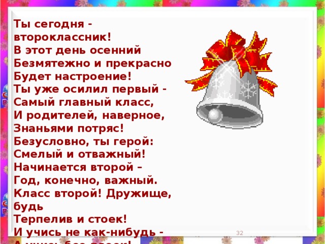 Ты сегодня - второклассник!  В этот день осенний  Безмятежно и прекрасно  Будет настроение!  Ты уже осилил первый -  Самый главный класс,  И родителей, наверное,  Знаньями потряс!  Безусловно, ты герой:  Смелый и отважный!  Начинается второй –  Год, конечно, важный.  Класс второй! Дружище, будь  Терпелив и стоек!  И учись не как-нибудь -  А учись без двоек!