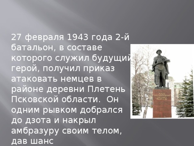 27 февраля 1943 года 2-й батальон, в составе которого служил будущий герой, получил приказ атаковать немцев в районе деревни Плетень Псковской области.  Он одним рывком добрался до дзота и накрыл амбразуру своим телом, дав шанс перегруппироваться остальному батальону.