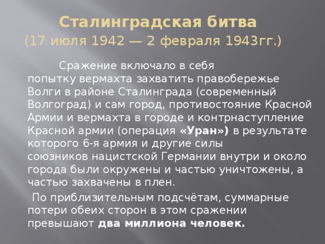 Сталинградская битва  (17 июля 1942 — 2 февраля 1943гг.)     Сражение включало в себя попытку вермахта захватить правобережье Волги в районе Сталинграда (современный Волгоград) и сам город, противостояние Красной Армии и вермахта в городе и контрнаступление Красной армии (операция «Уран») в результате которого 6-я армия и другие силы союзников нацистской Германии внутри и около города были окружены и частью уничтожены, а частью захвачены в плен.  По приблизительным подсчётам, суммарные потери обеих сторон в этом сражении превышают два миллиона человек. 