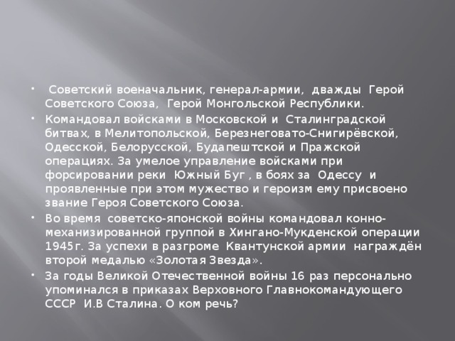   Советский военачальник, генерал-армии, дважды  Герой Советского Союза,  Герой Монгольской Республики. Командовал войсками в Московской и  Сталинградской битвах, в Мелитопольской, Березнеговато-Снигирёвской, Одесской, Белорусской, Будапештской и Пражской операциях. За умелое управление войсками при форсировании реки  Южный Буг , в боях за  Одессу  и проявленные при этом мужество и героизм ему присвоено звание Героя Советского Союза. Во время  советско-японской войны командовал конно-механизированной группой в Хингано-Мукденской операции  1945г. За успехи в разгроме  Квантунской армии  награждён второй медалью «Золотая Звезда». За годы Великой Отечественной войны 16 раз персонально упоминался в приказах Верховного Главнокомандующего СССР  И.В Сталина. О ком речь?