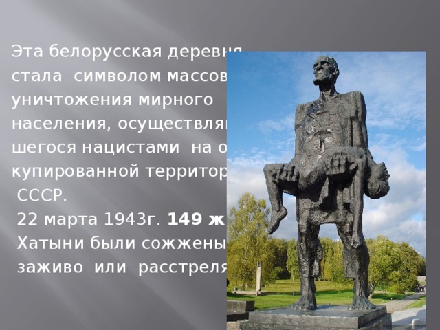 Эта белорусская деревня стала символом массового уничтожения мирного населения, осуществляв- шегося нацистами на ок – купированной территории   СССР.  22 марта 1943г. 149 жителей  Хатыни были сожжены  заживо или расстреляны.