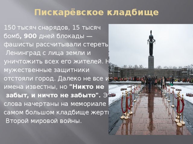 Пискарёвское кладбище 150 тысяч снарядов, 15 тысяч бомб , 900 дней блокады — фашисты рассчитывали стереть  Ленинград с лица земли и  уничтожить всех его жителей. Но мужественные защитники отстояли город. Далеко не все их имена известны, но 
