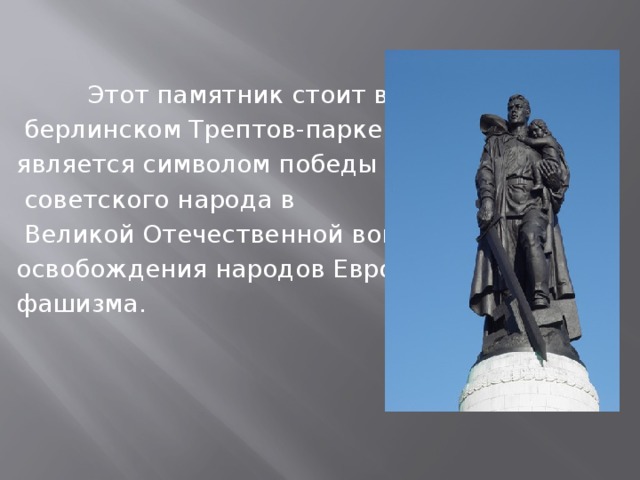 Этот памятник стоит в  берлинском Трептов-парке и является символом победы  советского народа в  Великой Отечественной войне и освобождения народов Европы от фашизма.