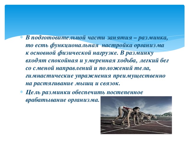 В подготовительной части занятия – разминка, то есть функциональная настройка организма к основной физической нагрузке. В разминку входят спокойная и умеренная ходьба, легкий бег со сменой направлений и положений тела, гимнастические упражнения преимущественно на растягивание мышц и связок. Цель разминки обеспечить постепенное врабатывание организма.