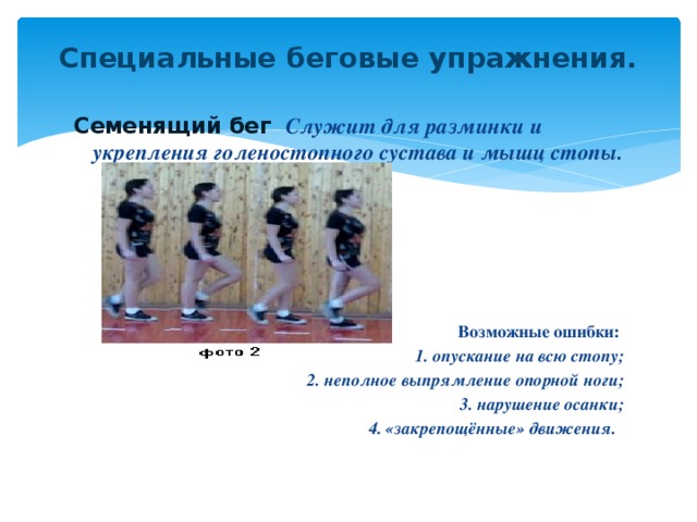 Специальные беговые упражнения.   Семенящий бег   Служит для разминки и укрепления голеностопного сустава и мышц стопы.      Возможные ошибки:  1. опускание на всю стопу; 2. неполное выпрямление опорной ноги; 3. нарушение осанки; 4. «закрепощённые» движения.