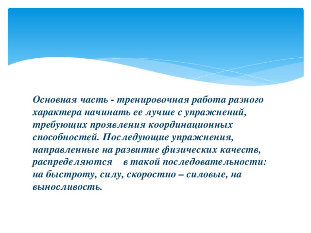 Основная часть - тренировочная работа разного характера начинать ее лучше с упражнений, требующих проявления координационных способностей. Последующие упражнения, направленные на развитие физических качеств, распределяются в такой последовательности: на быстроту, силу, скоростно – силовые, на выносливость.