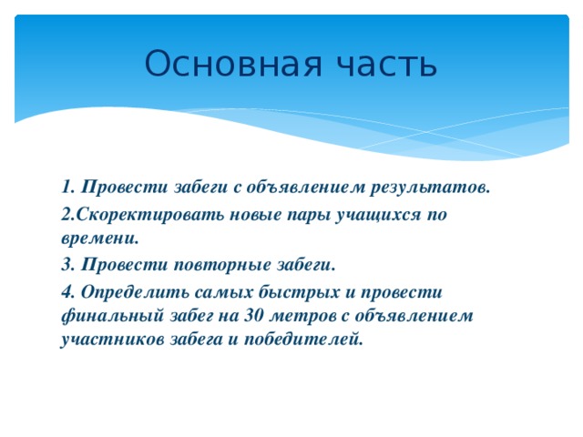 Основная часть 1. Провести забеги с объявлением результатов. 2.Скоректировать новые пары учащихся по времени. 3. Провести повторные забеги. 4. Определить самых быстрых и провести финальный забег на 30 метров с объявлением участников забега и победителей.