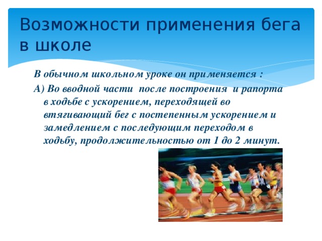 Возможности применения бега в школе  В обычном школьном уроке он применяется : А) Во вводной части после построения и рапорта в ходьбе с ускорением, переходящей во втягивающий бег с постепенным ускорением и замедлением с последующим переходом в ходьбу, продолжительностью от 1 до 2 минут.