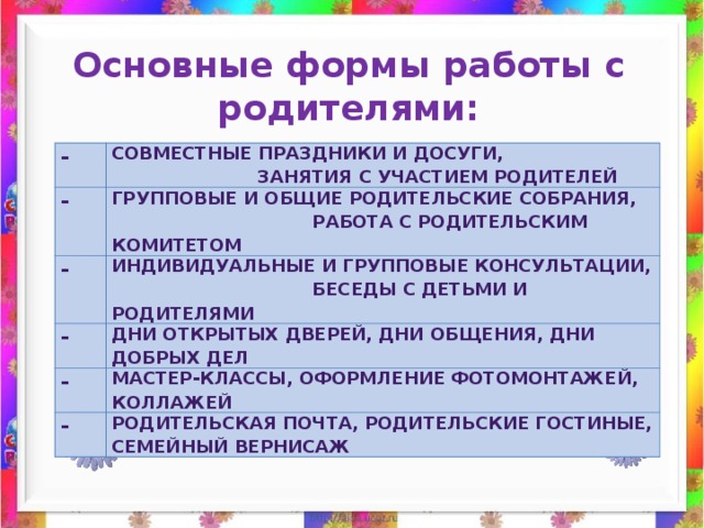 Важная форма взаимодействия детского сада и семьи - совместная деятельность педагогов, родителей и детей, которая не только развивает отношения педагогов и родителей, родителей и детей, но и содействует развитию отношений между семьями воспитанников. Мы выделяем основные задачи, стоящие перед дошкольным учреждением в работе с родителями: -активизировать и обогащать воспитательные умения родителей; -привлечение родителей к активному участию в деятельности учреждения; -работать в тесном контакте с семьями своих воспитанников. В своей работе мы используем как традиционные формы (собрания, консультации, беседы), так и новые: 