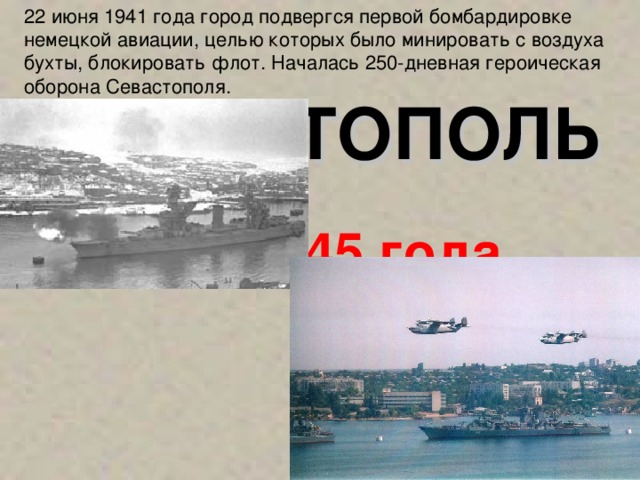 22 июня 1941 года  город подвергся первой бомбардировке немецкой авиации, целью которых было минировать с воздуха бухты, блокировать флот. Началась 250-дневная героическая оборона Севастополя. СЕВАСТОПОЛЬ  1 мая 1945 года
