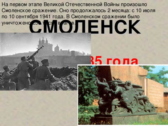 На первом этапе Великой Отечественной Войны произошло Смоленское сражение.  Оно продолжалось 2 месяца: с 10 июля  по 10 сентября 1941 года. В Смоленском сражении было уничтожено 250 тысяч врагов. СМОЛЕНСК 6 мая 1985 года