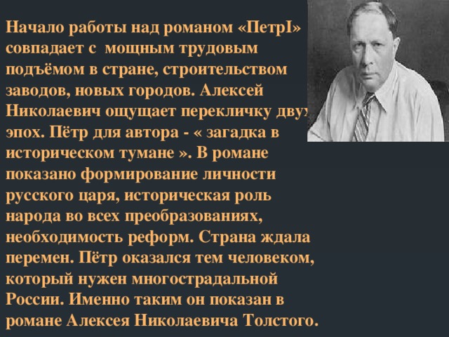 Начало работы над романом «ПетрI» совпадает с мощным трудовым подъёмом в стране, строительством заводов, новых городов. Алексей Николаевич ощущает перекличку двух эпох. Пётр для автора - « загадка в историческом тумане ». В романе показано формирование личности русского царя, историческая роль народа во всех преобразованиях, необходимость реформ. Страна ждала перемен. Пётр оказался тем человеком, который нужен многострадальной России. Именно таким он показан в романе Алексея Николаевича Толстого.