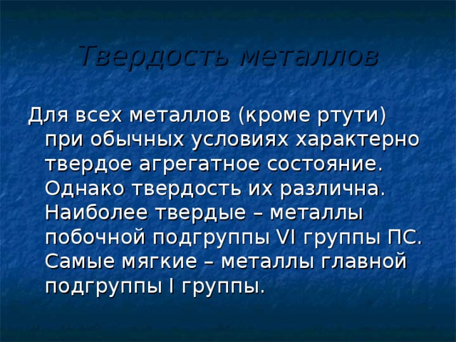 Твердость металлов Для всех металлов (кроме ртути) при обычных условиях характерно твердое агрегатное состояние. Однако твердость их различна. Наиболее твердые – металлы побочной подгруппы VI группы ПС. Самые мягкие – металлы главной подгруппы I группы.