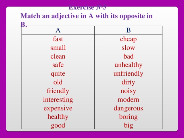 Exercise №5 Match an adjective in A with its opposite in B.  A B fast small clean safe quite old friendly interesting expensive healthy good cheap slow bad unhealthy unfriendly dirty noisy modern dangerous boring big