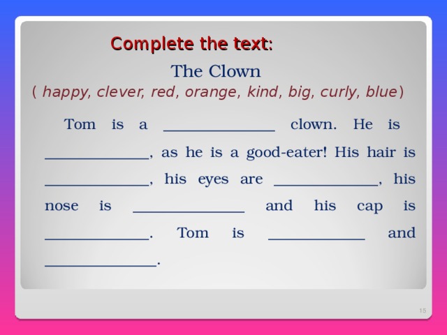 Complete the text :  The Clown ( happy, clever, red, orange, kind, big, curly, blue )  Tom is a _______________ clown. He is ______________, as he is a good-eater! His hair is ______________, his eyes are ______________, his nose is _______________ and his cap is ______________. Tom is _____________ and _______________.