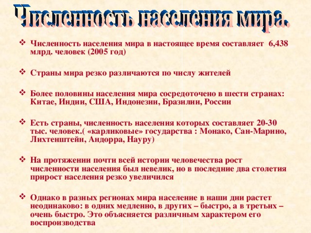 Численность населения мира в настоящее время составляет 6,438 млрд. человек (2005 год) Страны мира резко различаются по числу жителей Более половины населения мира сосредоточено в шести странах: Китае, Индии, США, Индонезии, Бразилии, России Есть страны, численность населения которых составляет 20-30 тыс. человек.( «карликовые» государства : Монако, Сан-Марино, Лихтенштейн, Андорра, Науру) На протяжении почти всей истории человечества рост численности населения был невелик, но в последние два столетия прирост населения резко увеличился Однако в разных регионах мира население в наши дни растет неодинаково: в одних медленно, в других – быстро, а в третьих – очень быстро. Это объясняется различным характером его воспроизводства