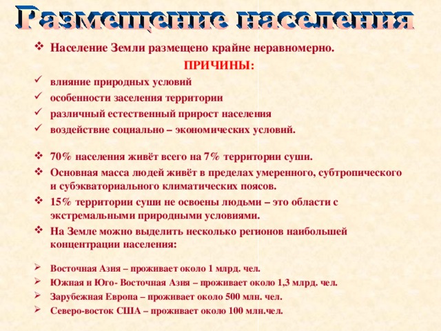 Население Земли размещено крайне неравномерно. ПРИЧИНЫ: влияние природных условий особенности заселения территории различный естественный прирост населения воздействие социально – экономических условий.  70% населения живёт всего на 7% территории суши. Основная масса людей живёт в пределах умеренного, субтропического и субэкваториального климатических поясов. 15% территории суши не освоены людьми – это области с экстремальными природными условиями. На Земле можно выделить несколько регионов наибольшей концентрации населения: Восточная Азия – проживает около 1 млрд. чел. Южная и Юго- Восточная Азия – проживает около 1,3 млрд. чел. Зарубежная Европа – проживает около 500 млн. чел. Северо-восток США – проживает около 100 млн.чел.