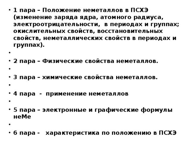 1 пара – Положение неметаллов в ПСХЭ (изменение заряда ядра, атомного радиуса, электроотрицательности, в периодах и группах; окислительных свойств, восстановительных свойств, неметаллических свойств в периодах и группах).  2 пара – Физические свойства неметаллов.   3 пара – химические свойства неметаллов.  4 пара - применение неметаллов   5 пара – электронные и графические формулы неМе   6 пара - характеристика по положению в ПСХЭ