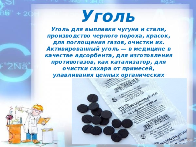 Уголь Уголь для выплавки чугуна и стали, производство черного пороха, красок, для поглощения газов, очистки их. Активированный уголь — в медицине в качестве адсорбента, для изготовления противогазов, как катализатор, для очистки сахара от примесей, улавливания ценных органических растворителей.