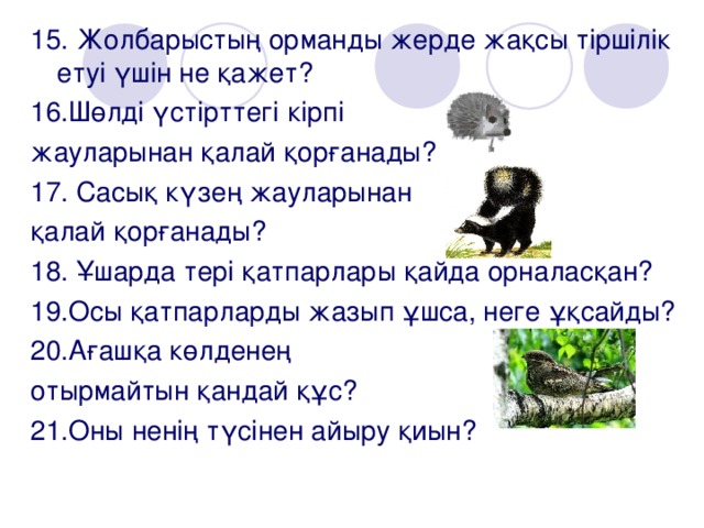 15. Жолбарыстың орманды жерде жақсы тіршілік етуі үшін не қажет? 16.Шөлді үстірттегі кірпі жауларынан қалай қорғанады? 17. Сасық күзең жауларынан қалай қорғанады? 18. Ұшарда тері қатпарлары қайда орналасқан? 19.Осы қатпарларды жазып ұшса, неге ұқсайды? 20.Ағашқа көлденең отырмайтын қандай құс? 21.Оны ненің түсінен айыру қиын?