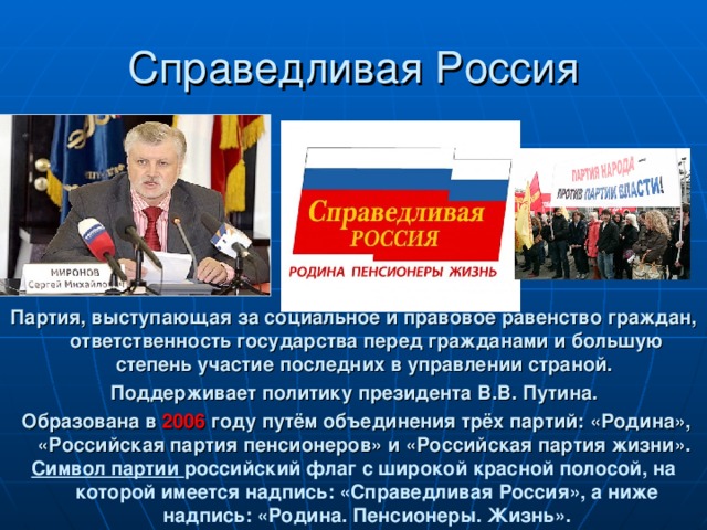 Партия, выступающая за социальное и правовое равенство граждан, ответственность государства перед гражданами и большую степень участие последних в управлении страной. Поддерживает политику президента В.В. Путина.  Образована в 2006 году путём объединения трёх партий: «Родина», «Российская партия пенсионеров» и «Российская партия жизни». Символ партии российский флаг с широкой красной полосой, на которой имеется надпись: «Справедливая Россия», а ниже надпись: «Родина. Пенсионеры. Жизнь».