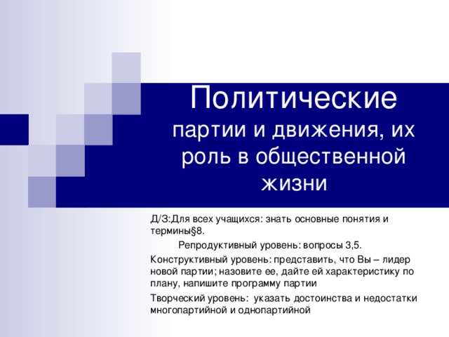 Политические партии и движения, их роль в общественной жизни Д/З:Для всех учащихся: знать основные понятия и термины§8.  Репродуктивный уровень: вопросы 3,5. Конструктивный уровень: представить, что Вы – лидер новой партии; назовите ее, дайте ей характеристику по плану, напишите программу партии Творческий уровень: указать достоинства и недостатки многопартийной и однопартийной