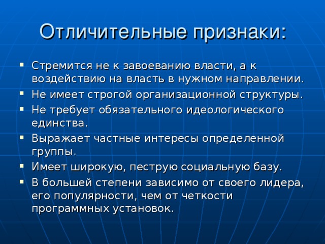 Стремится не к завоеванию власти, а к воздействию на власть в нужном направлении. Не имеет строгой организационной структуры. Не требует обязательного идеологического единства. Выражает частные интересы определенной группы. Имеет широкую, пеструю социальную базу. В большей степени зависимо от своего лидера, его популярности, чем от четкости программных установок.