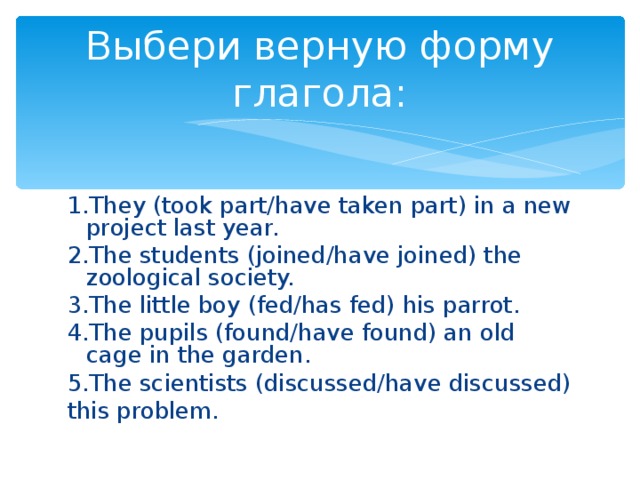 Выбери верную форму глагола: 1 .They (took part/have taken part) in a new project last year. 2.The students (joined/have joined) the zoological society. 3.The little boy (fed/has fed) his parrot. 4.The pupils (found/have found) an old cage in the garden. 5.The scientists (discussed/have discussed) this problem.
