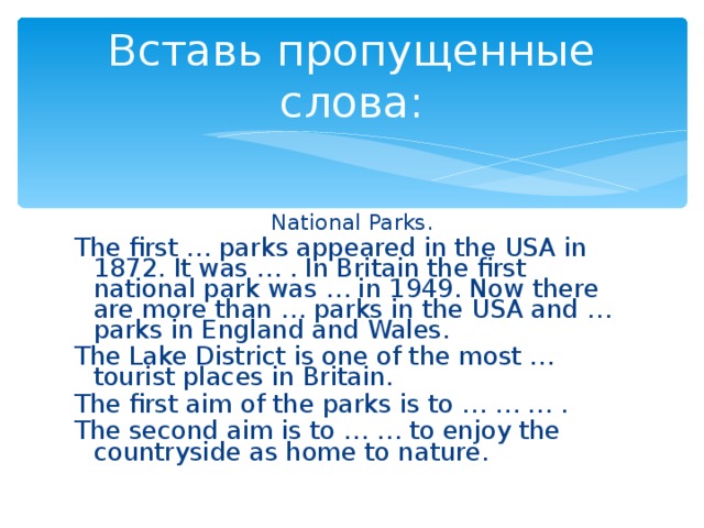 Вставь пропущенные слова: National Parks. The first … parks appeared in the USA in 1872. It was … . In Britain the first national park was … in 1949. Now there are more than … parks in the USA and … parks in England and Wales. The Lake District is one of the most … tourist places in Britain. The first aim of the parks is to … … … . The second aim is to … … to enjoy the countryside as home to nature.