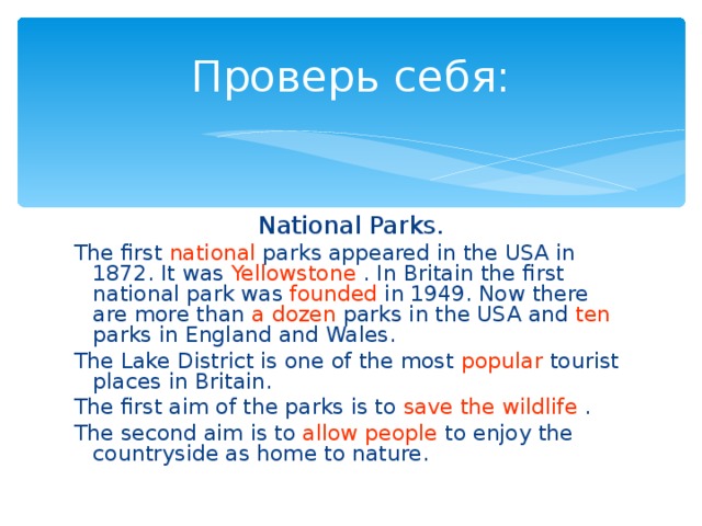 Проверь себя: National Parks. The first national parks appeared in the USA in 1872. It was Yellowstone . In Britain the first national park was founded in 1949. Now there are more than a dozen parks in the USA and ten parks in England and Wales. The Lake District is one of the most popular tourist places in Britain. The first aim of the parks is to save the wildlife . The second aim is to allow people to enjoy the countryside as home to nature.