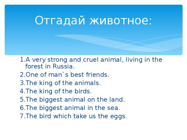 Отгадай животное: 1. A very strong and cruel animal, living in the forest in Russia. 2.One of man`s best friends. 3.The king of the animals. 4.The king of the birds. 5.The biggest animal on the land. 6.The biggest animal in the sea. 7.The bird which take us the eggs.