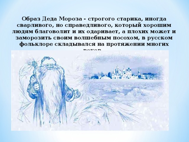 Образ Деда Мороза ‑ строгого старика, иногда сварливого, но справедливого, который хорошим людям благоволит и их одаривает, а плохих может и заморозить своим волшебным посохом, в русском фольклоре складывался на протяжении многих веков.