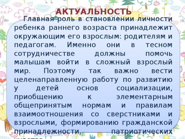 АКТУАЛЬНОСТЬ  Главная роль в становлении личности ребенка раннего возраста принадлежит окружающим его взрослым: родителям и педагогам. Именно они в тесном сотрудничестве должны помочь малышам войти в сложный взрослый мир. Поэтому так важно вести целенаправленную работу по развитию у детей основ социализации, приобщению к элементарным общепринятым нормам и правилам взаимоотношения со сверстниками и взрослыми, формированию гражданской принадлежности, патриотических чувства.