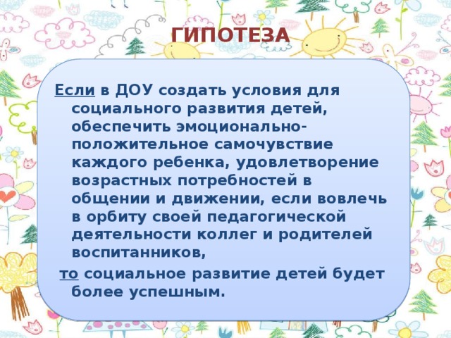 ГИПОТЕЗА Если в ДОУ создать условия для социального развития детей, обеспечить эмоционально-положительное самочувствие каждого ребенка, удовлетворение возрастных потребностей в общении и движении, если вовлечь в орбиту своей педагогической деятельности коллег и родителей воспитанников,  то социальное развитие детей будет более успешным.